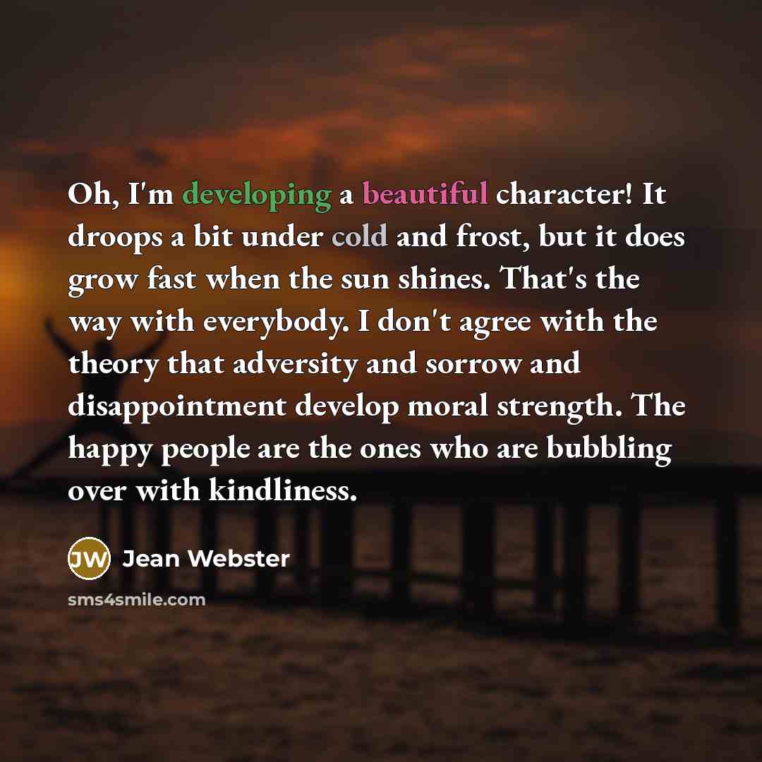 “Oh, I'm developing a beautiful character! It droops a bit under cold and frost, but it does grow fast when the sun shines. That's the way with everybody. I don't agree with the theory that adversity and sorrow and disappointment develop moral strength. The happy people are the ones who are…” quote by Jean Webster