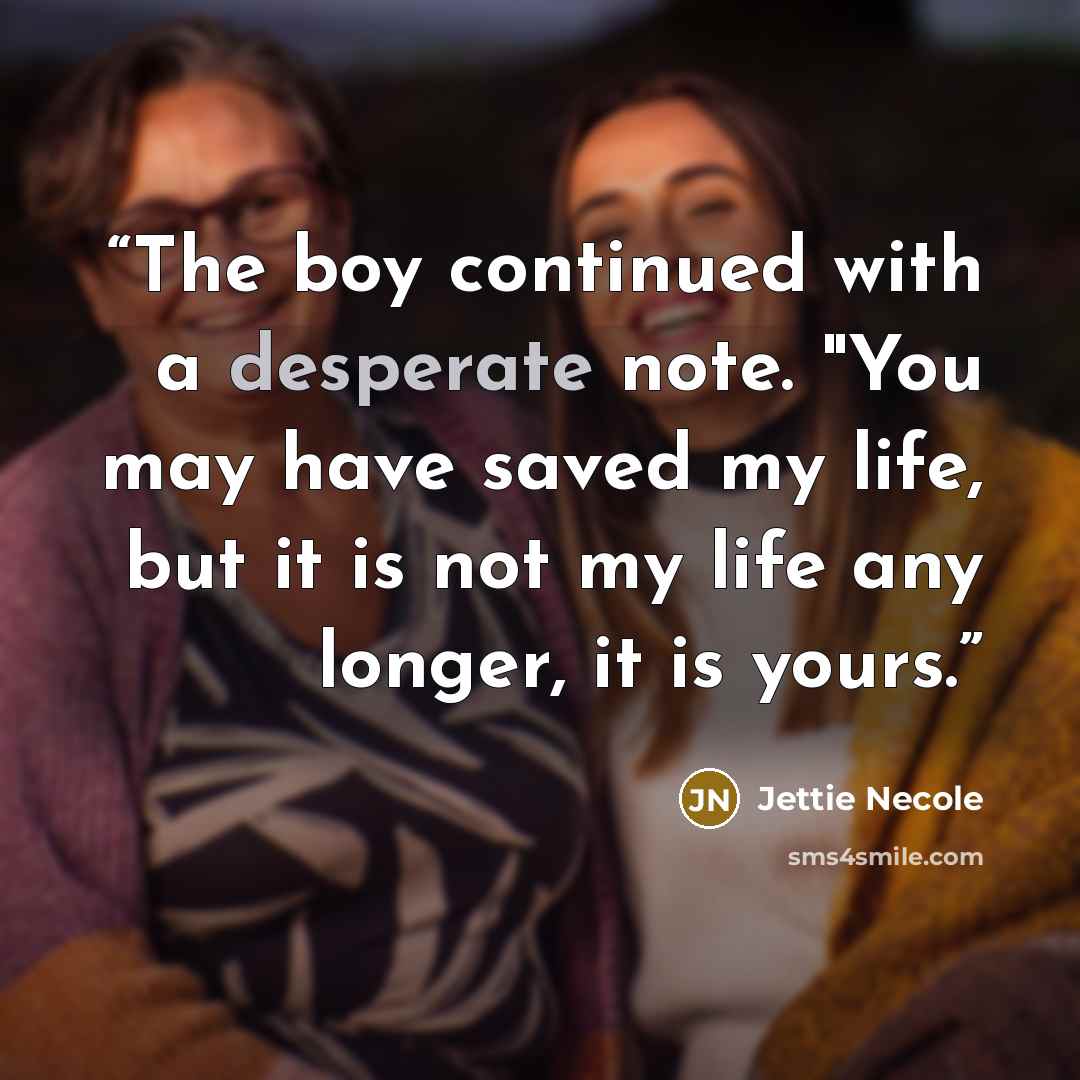 “The boy continued with a desperate note. "You may have saved my life, but it is not my life any longer, it is yours.” quote by Jettie Necole