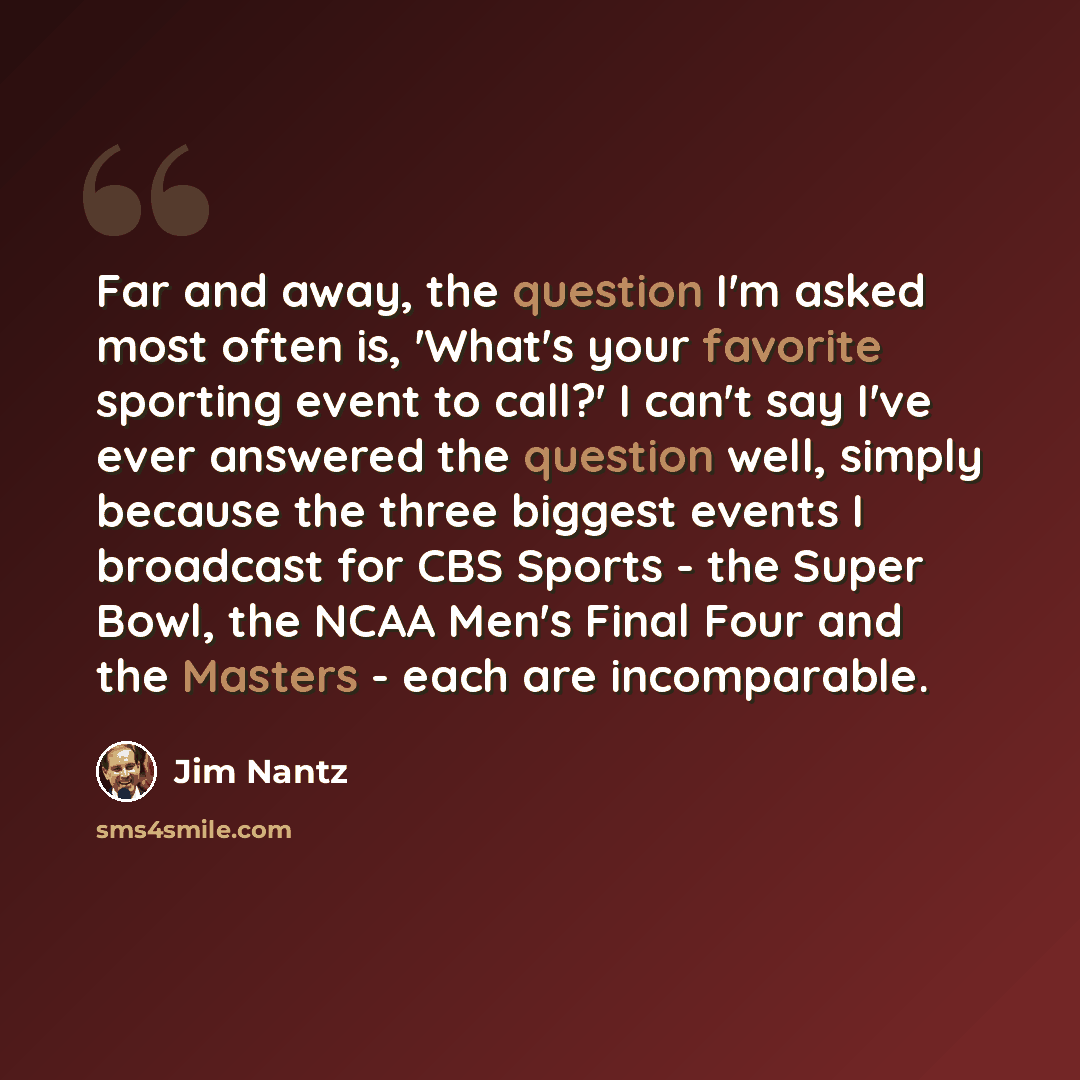 “Far and away, the question I'm asked most often is, 'What's your favorite sporting event to call?' I can't say I've ever answered the question well, simply because the three biggest events I broadcast for CBS Sports - the Super Bowl, the NCAA Men's Final Four and the Masters - each are incomparable.” quote by Jim Nantz