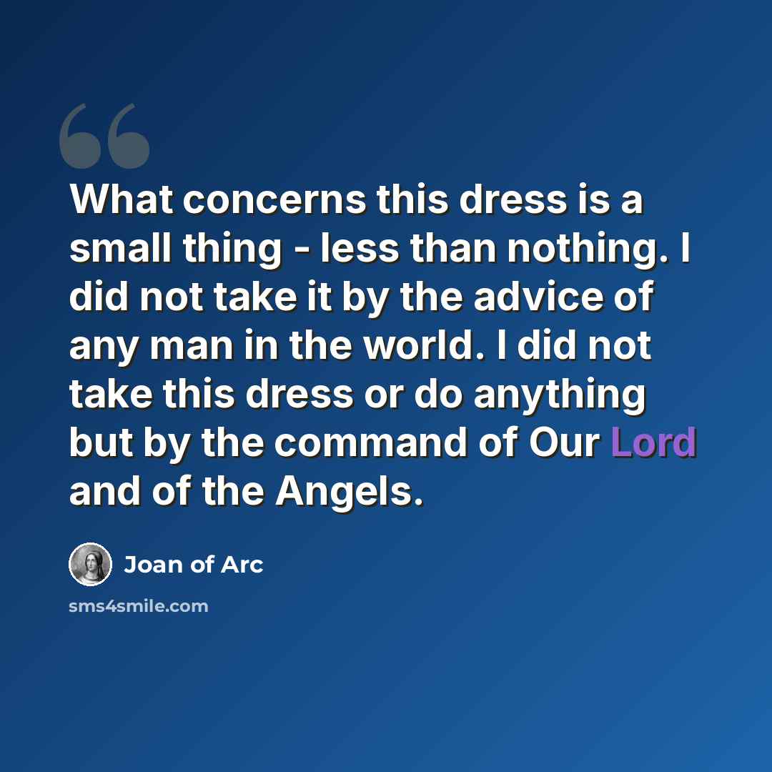 “What concerns this dress is a small thing - less than nothing. I did not take it by the advice of any man in the world. I did not take this dress or do anything but by the command of Our Lord and of the Angels.” quote by Joan of Arc