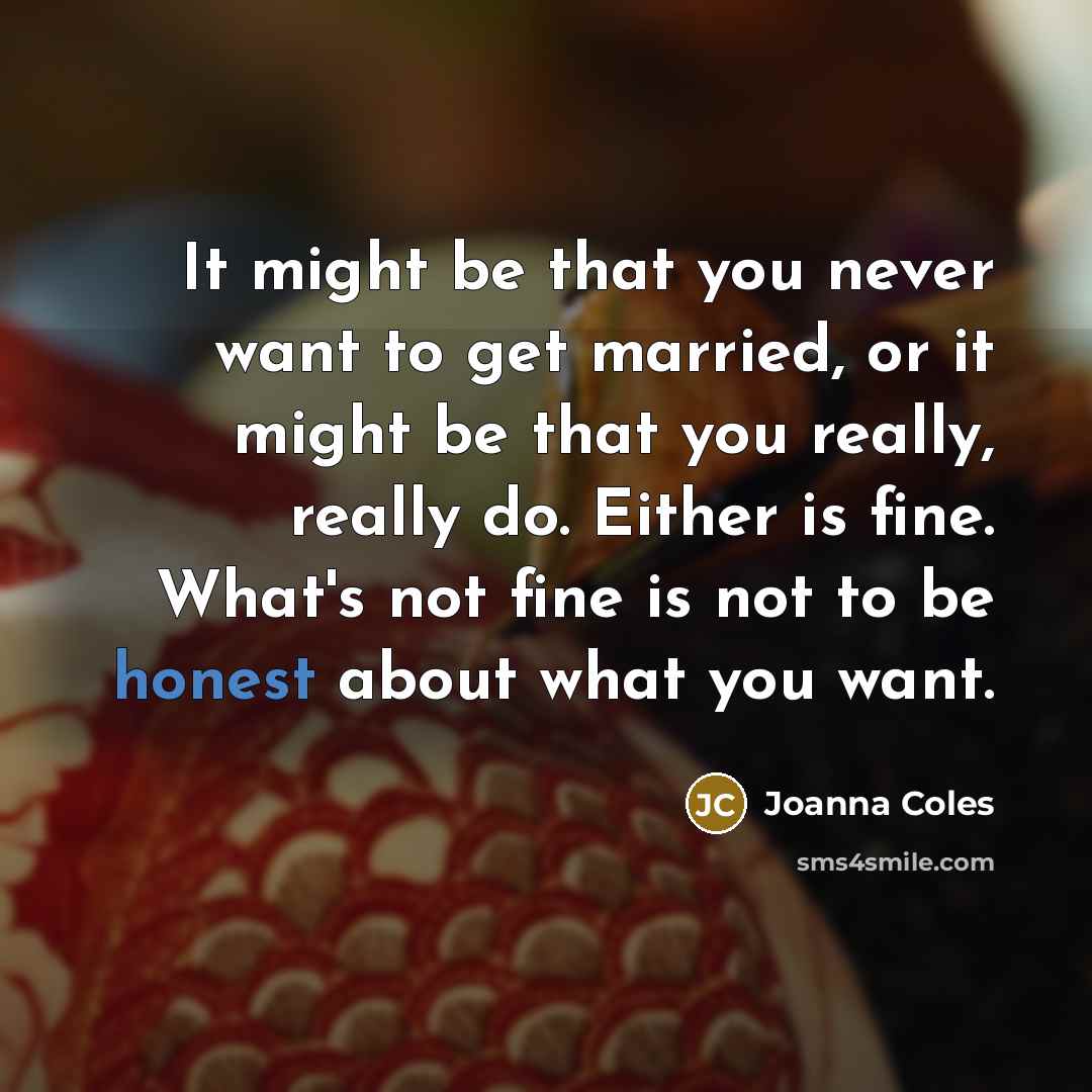 “It might be that you never want to get married, or it might be that you really, really do. Either is fine. What's not fine is not to be honest about what you want.” quote by Joanna Coles