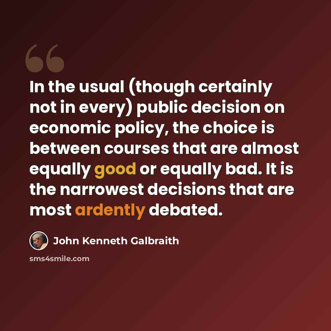 “In the usual (though certainly not in every) public decision on economic policy, the choice is between courses that are almost equally good or equally bad. It is the narrowest decisions that are most ardently debated.” quote by John Kenneth Galbraith