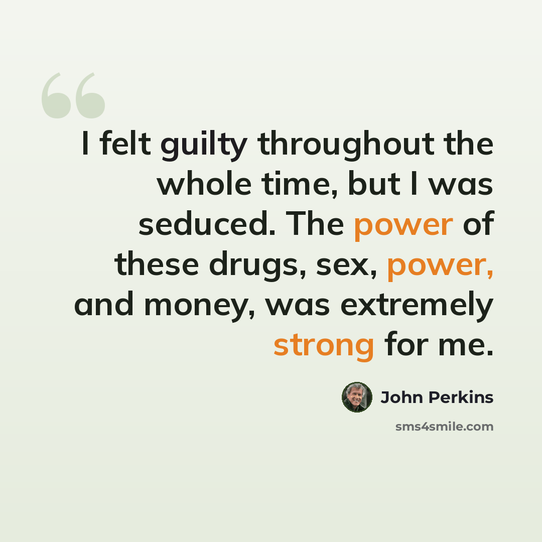 “I felt guilty throughout the whole time, but I was seduced. The power of these drugs, sex, power, and money, was extremely strong for me.” quote by John Perkins