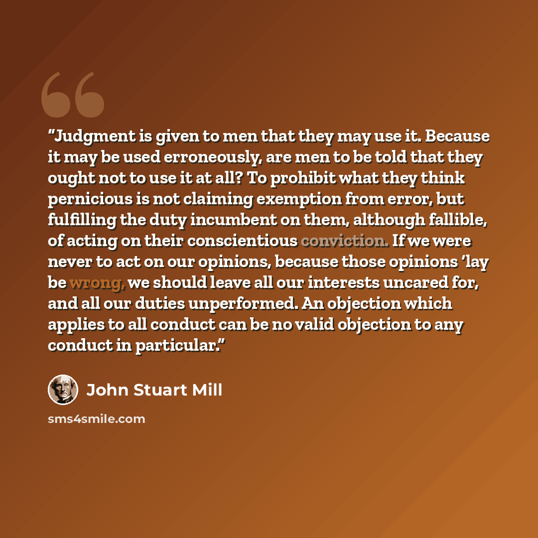“Judgment is given to men that they may use it. Because it may be used erroneously, are men to be told that they ought not to use it at all? To prohibit what they think pernicious is not claiming exemption from error, but fulfilling the duty incumbent on them, although fallible, of acting on their…” quote by John Stuart Mill