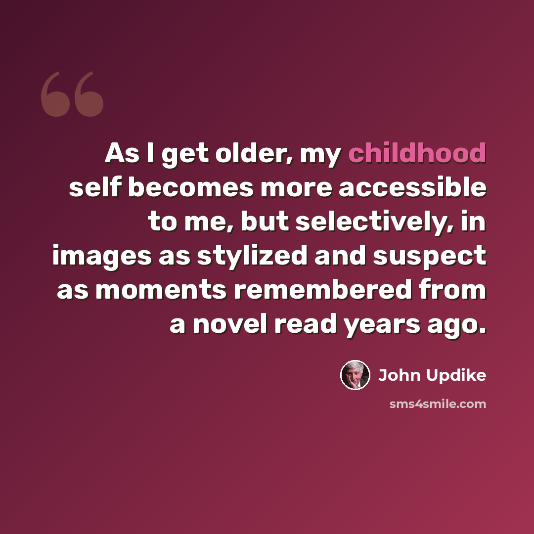 “As I get older, my childhood self becomes more accessible to me, but selectively, in images as stylized and suspect as moments remembered from a novel read years ago.” quote by John Updike