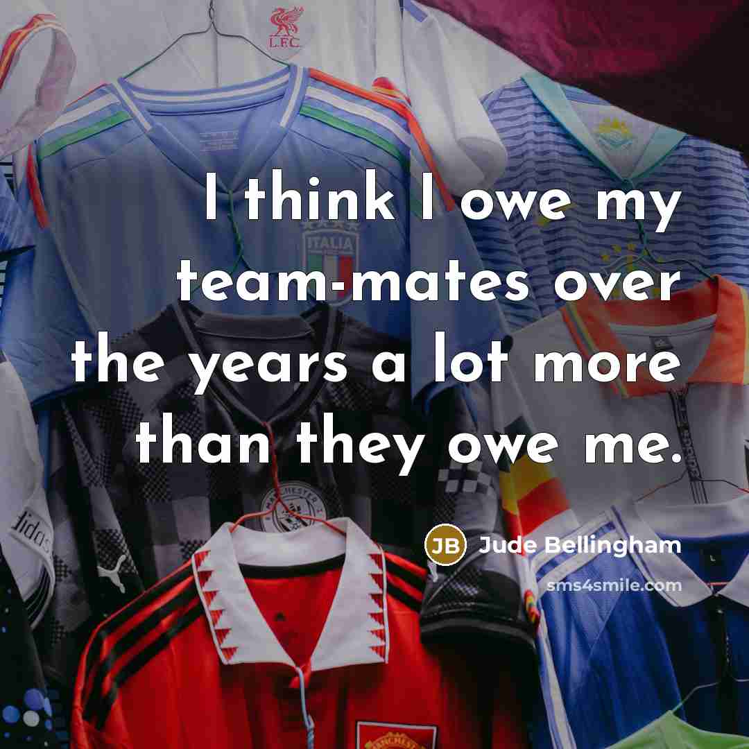 “I think I owe my team-mates over the years a lot more than they owe me.” quote by Jude Bellingham