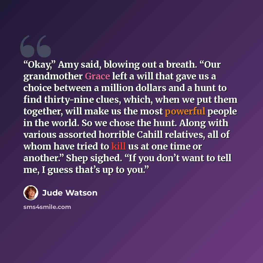 “Okay,” Amy said, blowing out a breath. “Our grandmother Grace left a will that gave us a choice between a million dollars and a hunt to find thirty-nine clues, which, when we put them together, will make us the most powerful people in the world. So we chose the hunt. Along with various assorted…” quote by Jude Watson