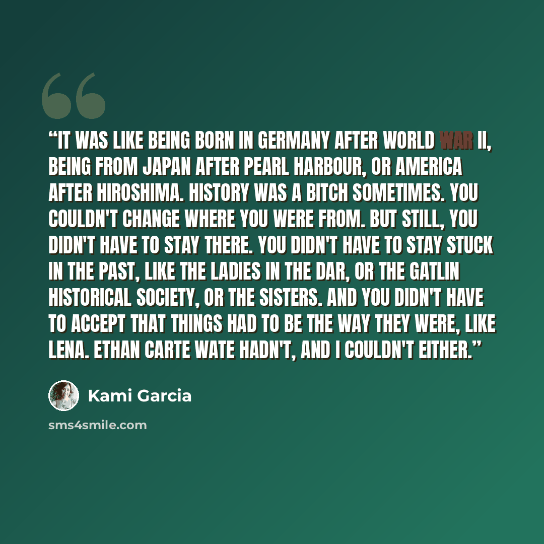 “It was like being born in Germany after World War II, being from Japan after Pearl Harbour, or America after Hiroshima. History was a bitch sometimes. You couldn't change where you were from. But still, you didn't have to stay there. You didn't have to stay stuck in the past, like the ladies in…” quote by Kami Garcia