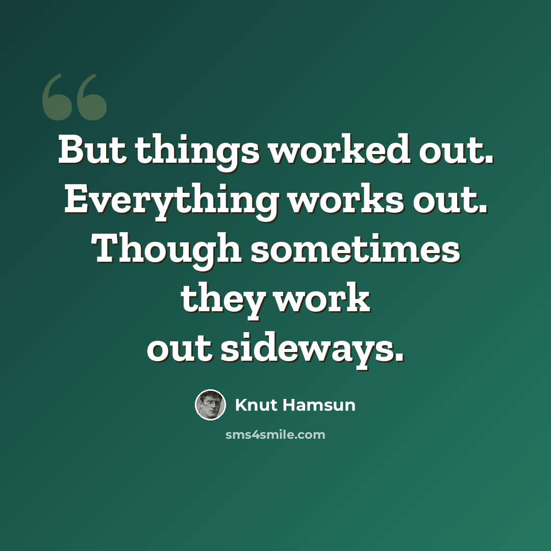 “But things worked out. Everything works out. Though sometimes they work out sideways.” quote by Knut Hamsun