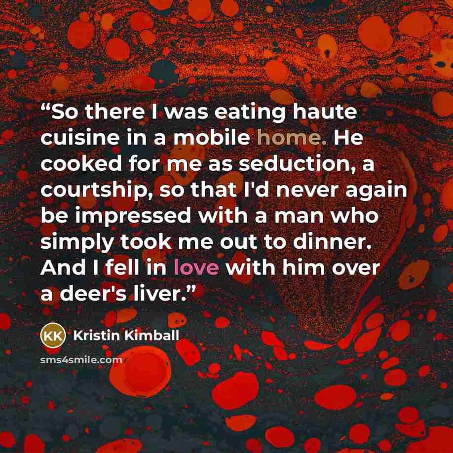 “So there I was eating haute cuisine in a mobile home. He cooked for me as seduction, a courtship, so that I'd never again be impressed with a man who simply took me out to dinner. And I fell in love with him over a deer's liver.” quote by Kristin Kimball