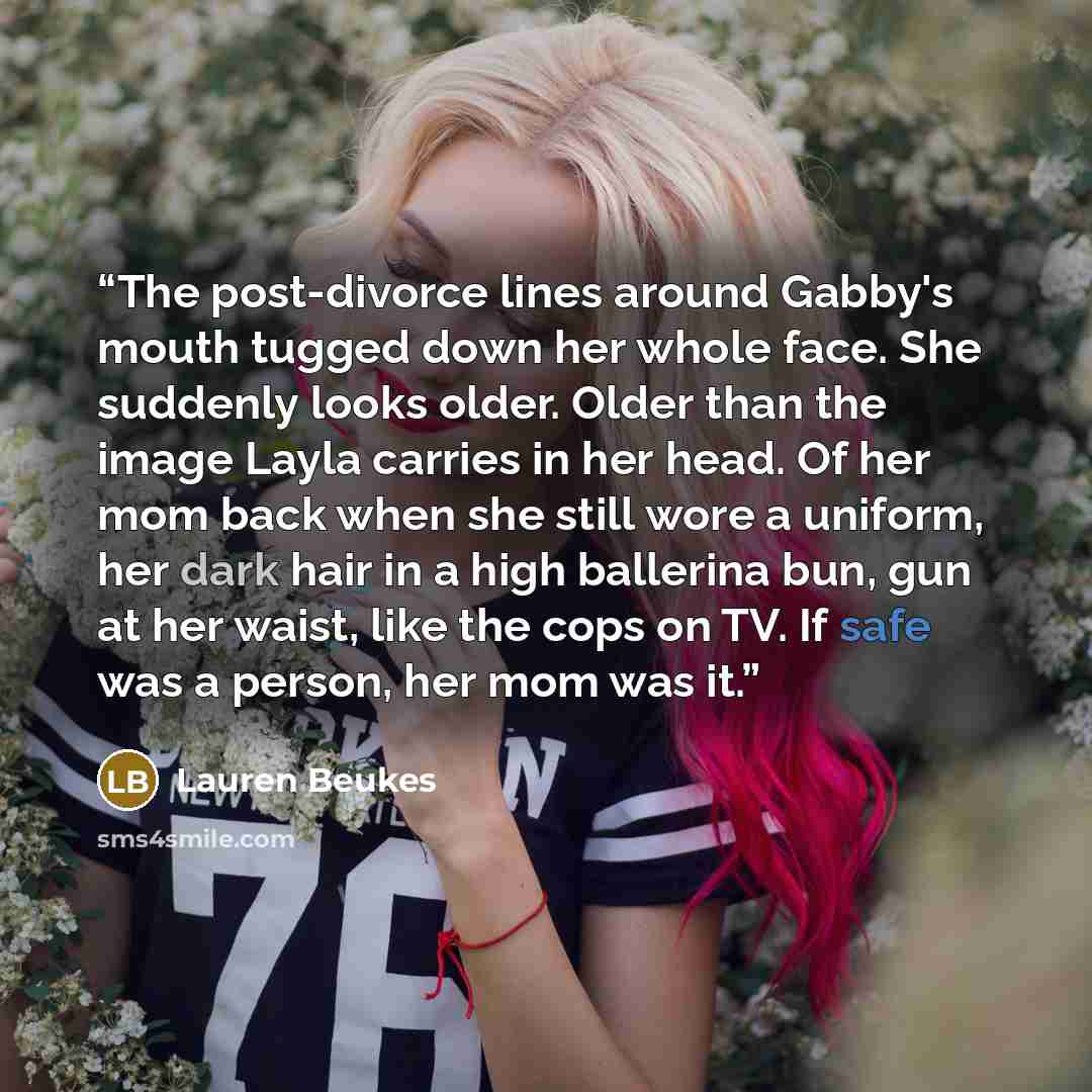 “The post-divorce lines around Gabby's mouth tugged down her whole face. She suddenly looks older. Older than the image Layla carries in her head. Of her mom back when she still wore a uniform, her dark hair in a high ballerina bun, gun at her waist, like the cops on TV. If safe was a person, her…” quote by Lauren Beukes