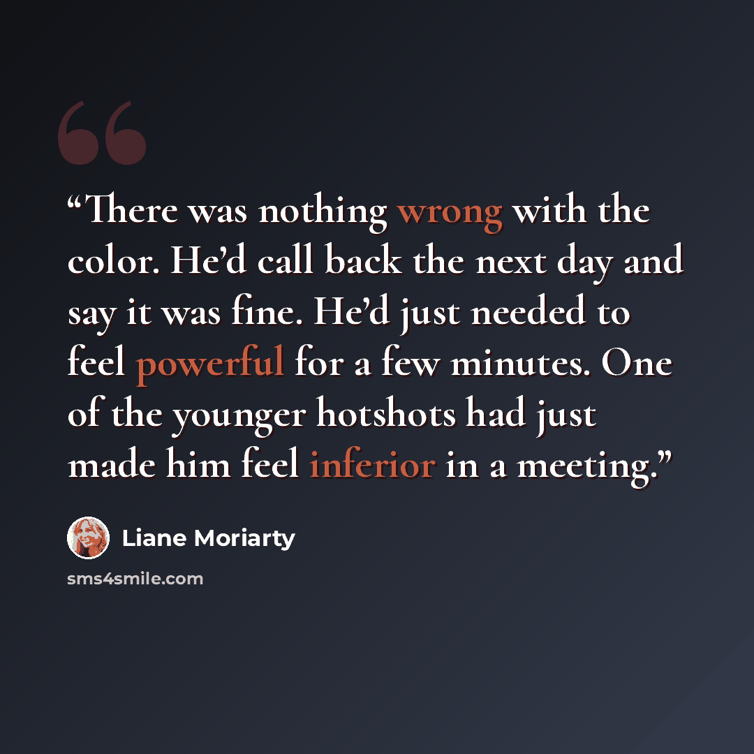 “There was nothing wrong with the color. He’d call back the next day and say it was fine. He’d just needed to feel powerful for a few minutes. One of the younger hotshots had just made him feel inferior in a meeting.” quote by Liane Moriarty