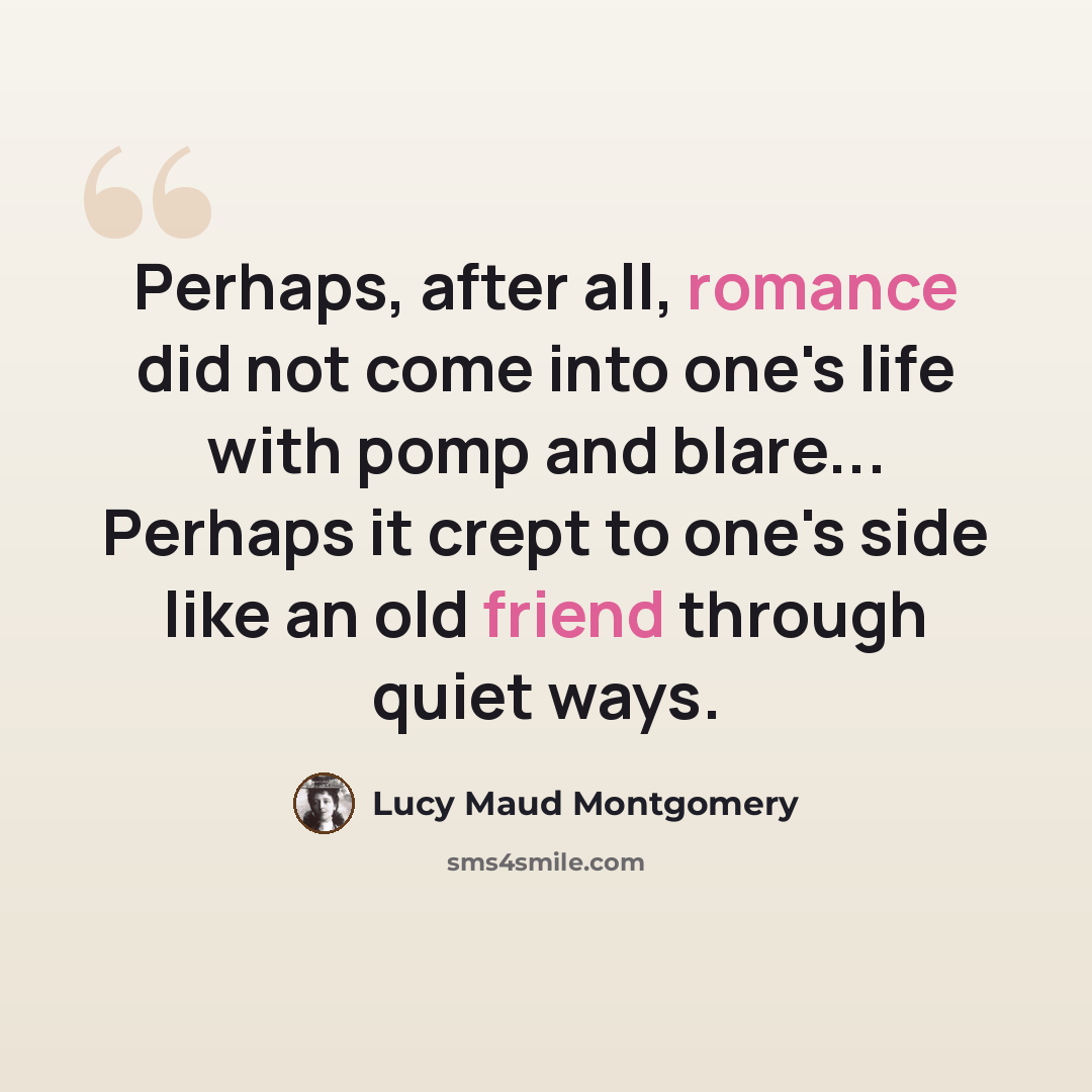 “Perhaps, after all, romance did not come into one's life with pomp and blare... Perhaps it crept to one's side like an old friend through quiet ways.” quote by Lucy Maud Montgomery