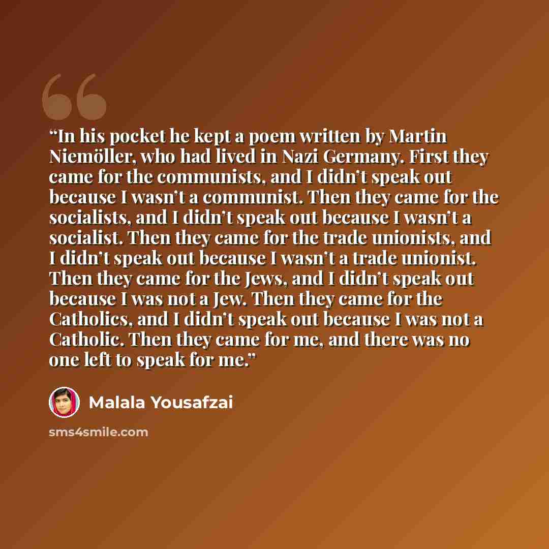 “In his pocket he kept a poem written by Martin Niemöller, who had lived in Nazi Germany. First they came for the communists, and I didn’t speak out because I wasn’t a communist. Then they came for the socialists, and I didn’t speak out because I wasn’t a socialist. Then they came for the trade…” quote by Malala Yousafzai