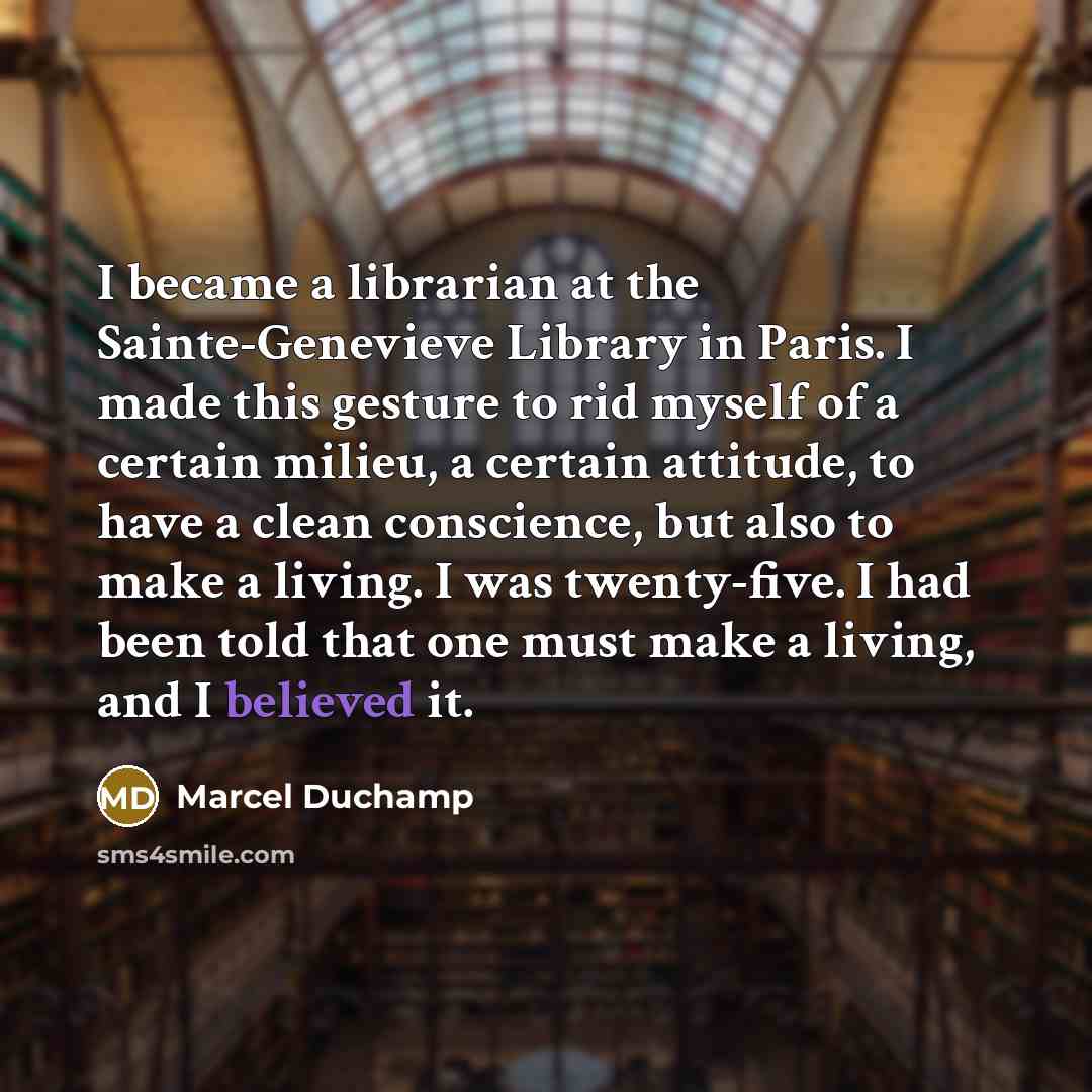 “I became a librarian at the Sainte-Genevieve Library in Paris. I made this gesture to rid myself of a certain milieu, a certain attitude, to have a clean conscience, but also to make a living. I was twenty-five. I had been told that one must make a living, and I believed it.” quote by Marcel Duchamp