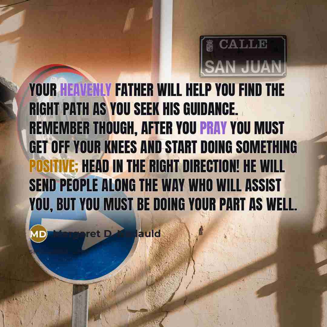 “Your Heavenly Father will help you find the right path as you seek His guidance. Remember though, after you pray you must get off your knees and start doing something positive; head in the right direction! He will send people along the way who will assist you, but you must be doing your part as…” quote by Margaret D. Nadauld