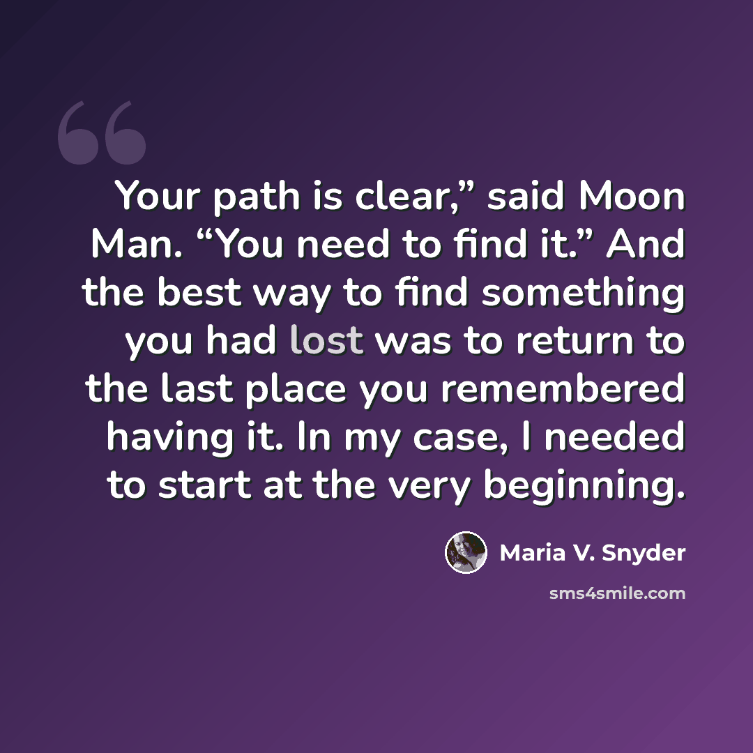 “Your path is clear,” said Moon Man. “You need to find it.” And the best way to find something you had lost was to return to the last place you remembered having it. In my case, I needed to start at the very beginning.” quote by Maria V. Snyder