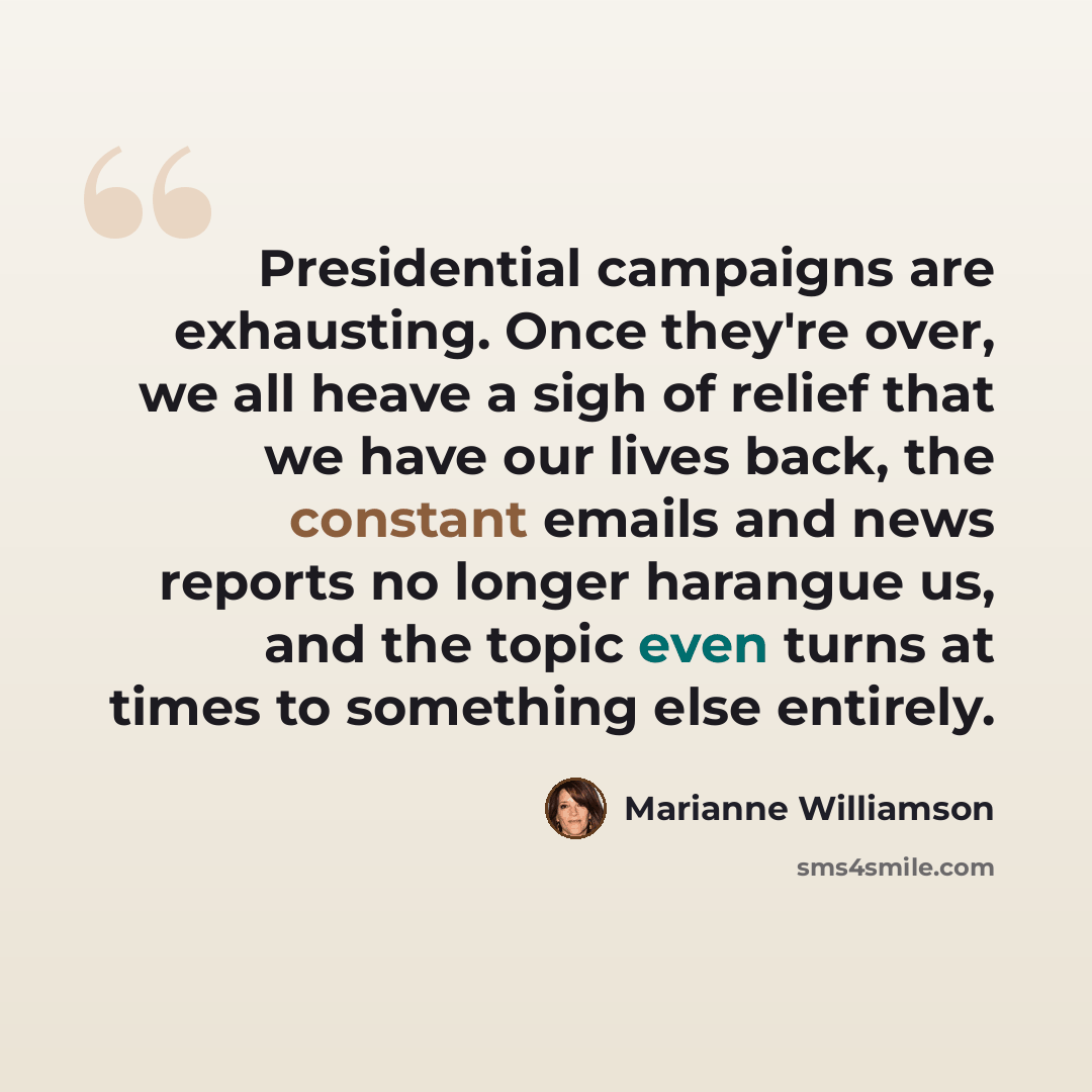“Presidential campaigns are exhausting. Once they're over, we all heave a sigh of relief that we have our lives back, the constant emails and news reports no longer harangue us, and the topic even turns at times to something else entirely.” quote by Marianne Williamson
