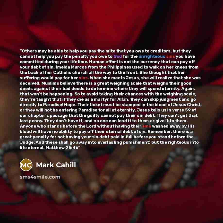 “Others may be able to help you pay the mite that you owe to creditors, but they cannot help you pay the penalty you owe to God for the unrighteous sins you have committed during your lifetime. Human effort is not the currency that can pay off your debt of sin. Imelda Marcos from the Philippines…” quote by Mark Cahill