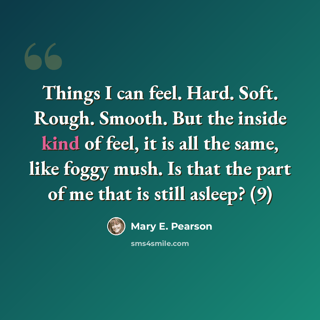 “Things I can feel. Hard. Soft. Rough. Smooth. But the inside kind of feel, it is all the same, like foggy mush. Is that the part of me that is still asleep? (9)” quote by Mary E. Pearson