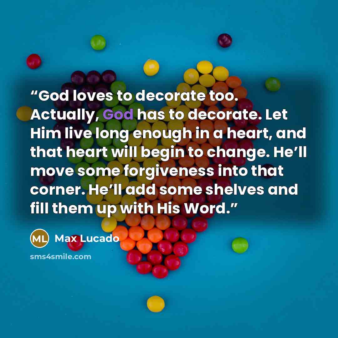 “God loves to decorate too. Actually, God has to decorate. Let Him live long enough in a heart, and that heart will begin to change. He’ll move some forgiveness into that corner. He’ll add some shelves and fill them up with His Word.” quote by Max Lucado