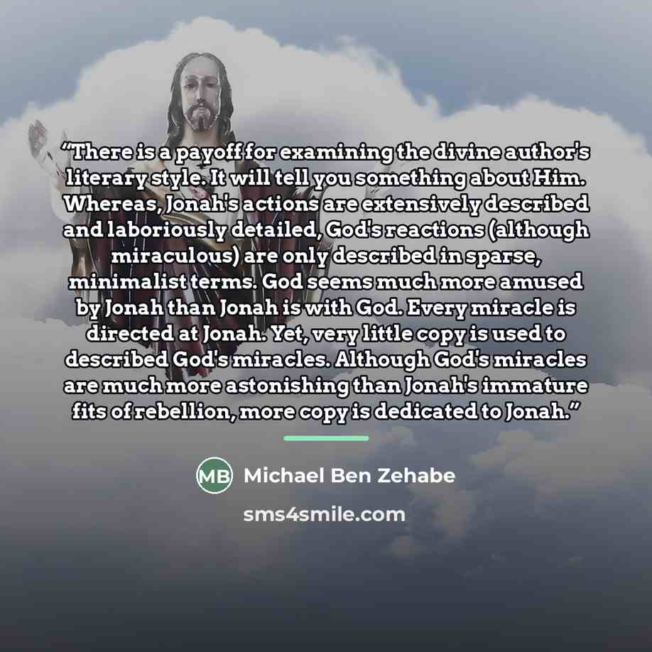 “There is a payoff for examining the divine author's literary style. It will tell you something about Him. Whereas, Jonah's actions are extensively described and laboriously detailed, God's reactions (although miraculous) are only described in sparse, minimalist terms. God seems much more amused by…” quote by Michael Ben Zehabe