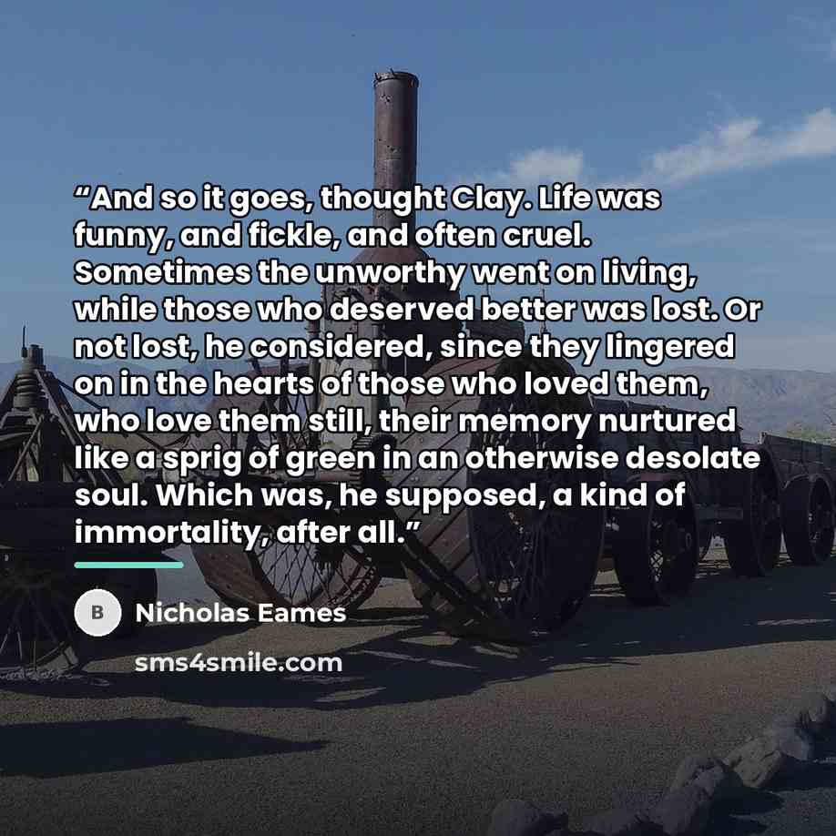 “And so it goes, thought Clay. Life was funny, and fickle, and often cruel. Sometimes the unworthy went on living, while those who deserved better was lost. Or not lost, he considered, since they lingered on in the hearts of those who loved them, who love them still, their memory nurtured like a…” quote by Nicholas Eames