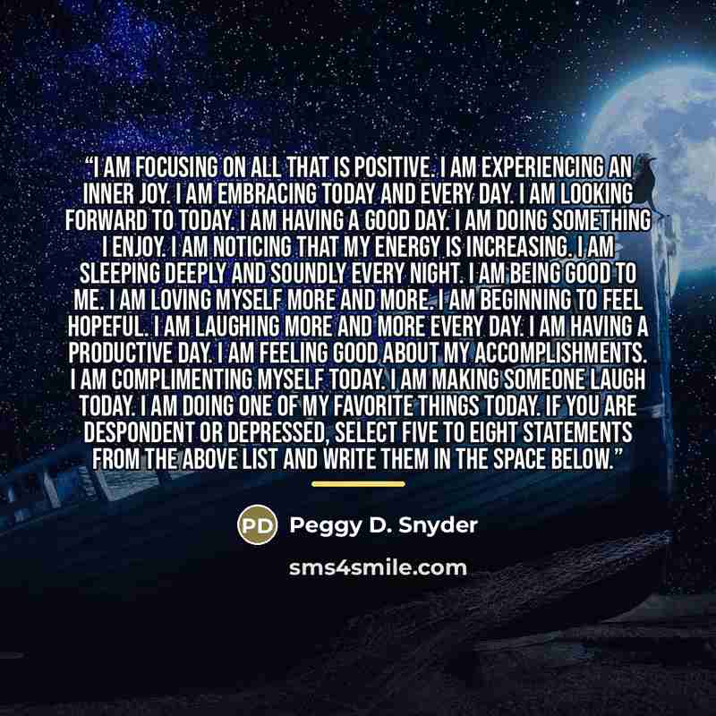 “I am focusing on all that is positive. I am experiencing an inner joy. I am embracing today and every day. I am looking forward to today. I am having a good day. I am doing something I enjoy. I am noticing that my energy is increasing. I am sleeping deeply and soundly every night. I am being good…” quote by Peggy D. Snyder