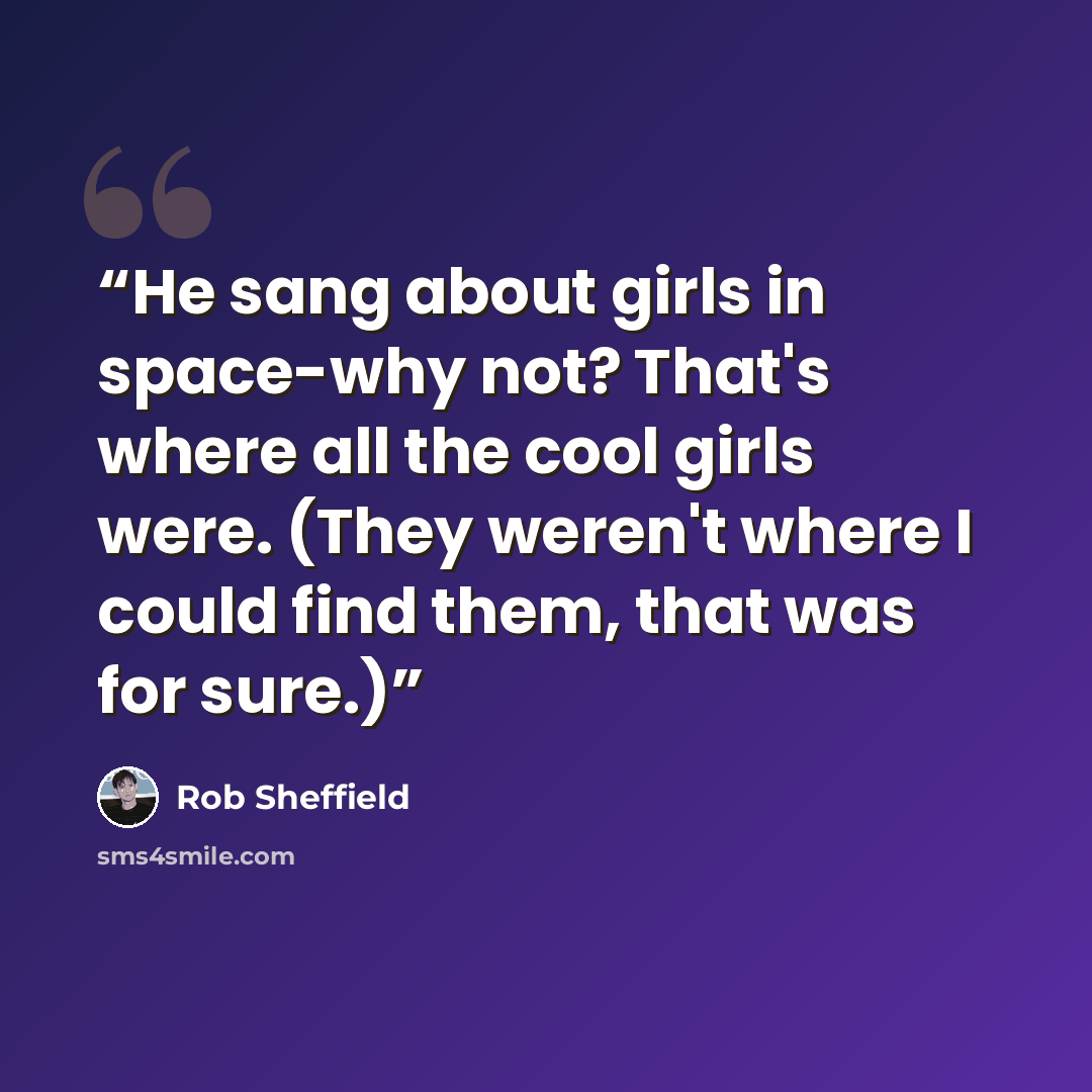 “He sang about girls in space-why not? That's where all the cool girls were. (They weren't where I could find them, that was for sure.)” quote by Rob Sheffield