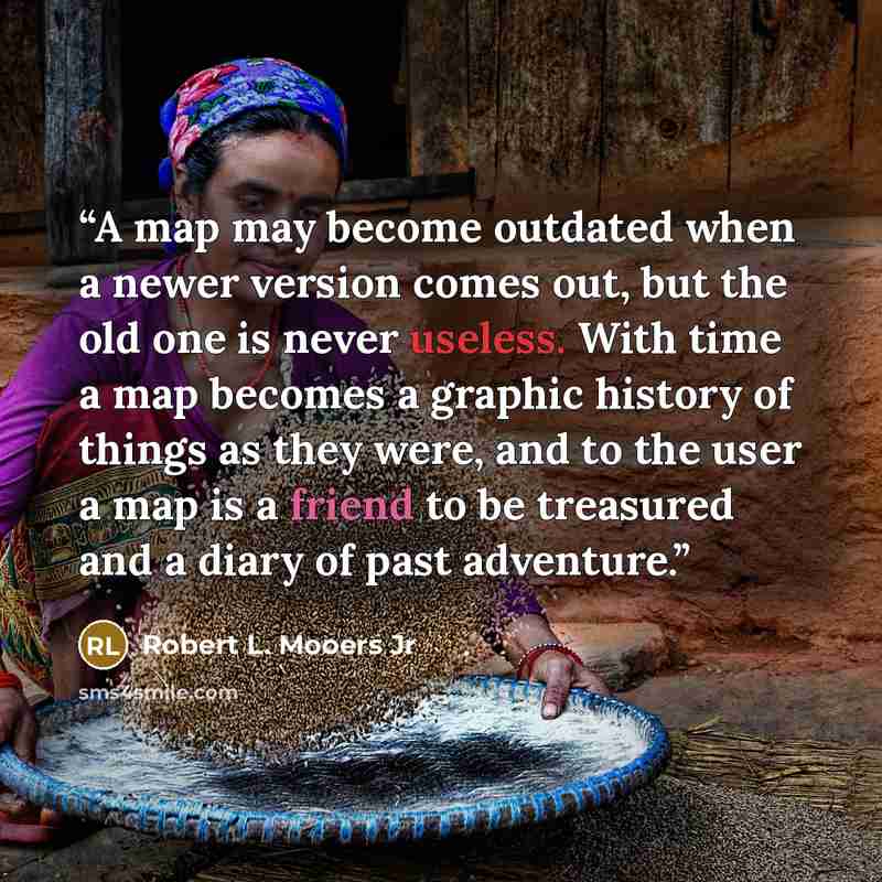 “A map may become outdated when a newer version comes out, but the old one is never useless. With time a map becomes a graphic history of things as they were, and to the user a map is a friend to be treasured and a diary of past adventure.” quote by Robert L. Mooers Jr