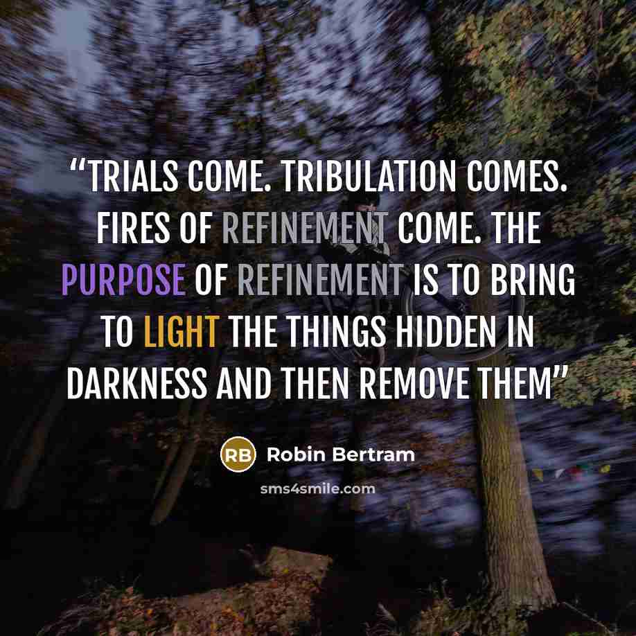 “Trials come. Tribulation comes. Fires of refinement come. The purpose of refinement is to bring to light the things hidden in darkness and then remove them” quote by Robin Bertram