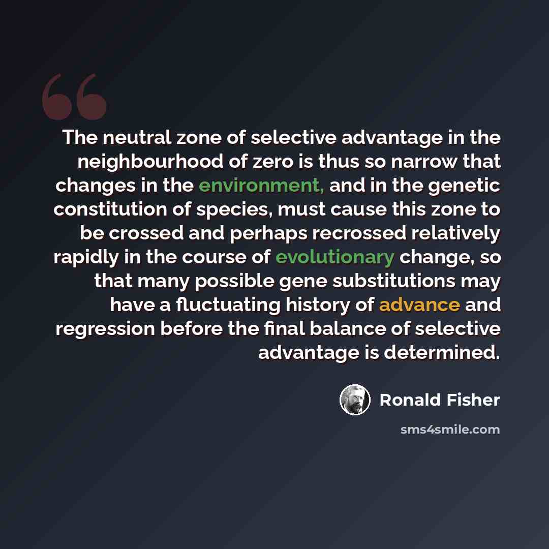 “The neutral zone of selective advantage in the neighbourhood of zero is thus so narrow that changes in the environment, and in the genetic constitution of species, must cause this zone to be crossed and perhaps recrossed relatively rapidly in the course of evolutionary change, so that many…” quote by Ronald Fisher