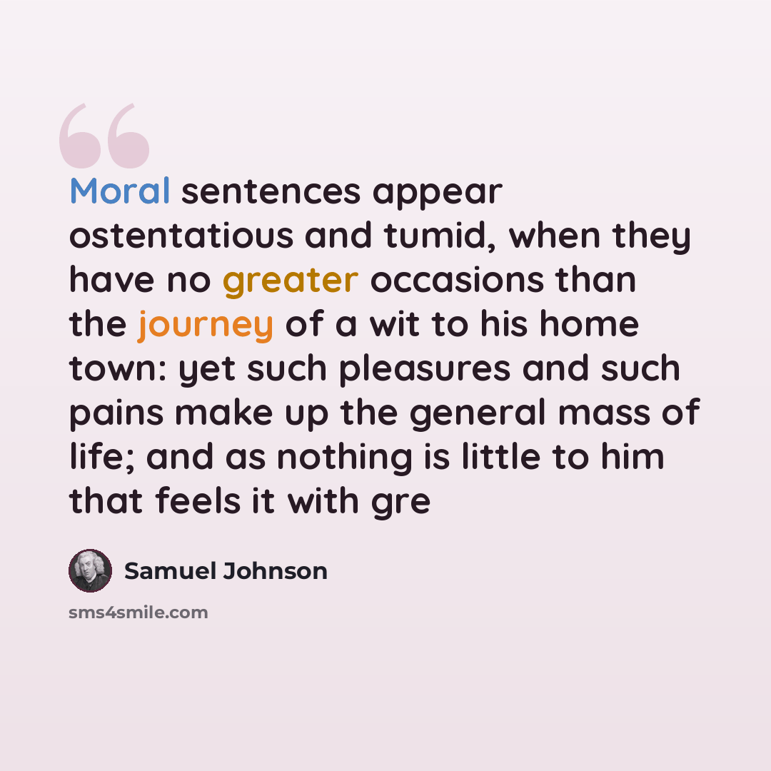 “Moral sentences appear ostentatious and tumid, when they have no greater occasions than the journey of a wit to his home town: yet such pleasures and such pains make up the general mass of life; and as nothing is little to him that feels it with gre” quote by Samuel Johnson