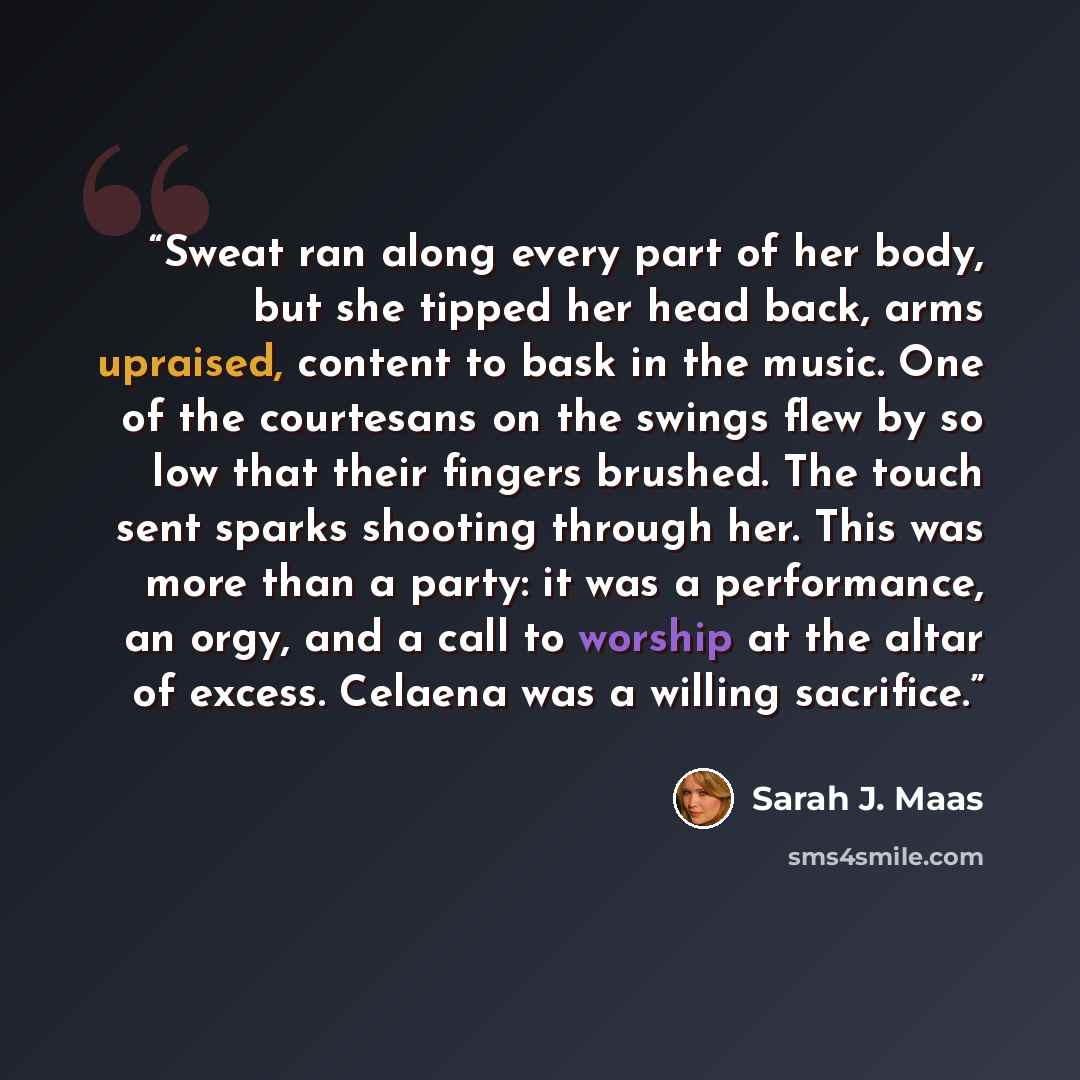 “Sweat ran along every part of her body, but she tipped her head back, arms upraised, content to bask in the music. One of the courtesans on the swings flew by so low that their fingers brushed. The touch sent sparks shooting through her. This was more than a party: it was a performance, an orgy…” quote by Sarah J. Maas