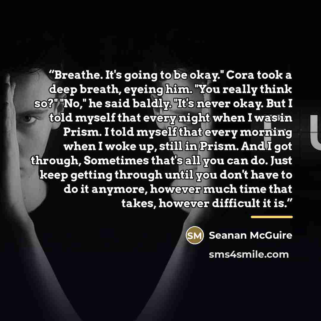 “Breathe. It's going to be okay." Cora took a deep breath, eyeing him. "You really think so?" "No," he said baldly. "It's never okay. But I told myself that every night when I was in Prism. I told myself that every morning when I woke up, still in Prism. And I got through, Sometimes that's all you…” quote by Seanan McGuire