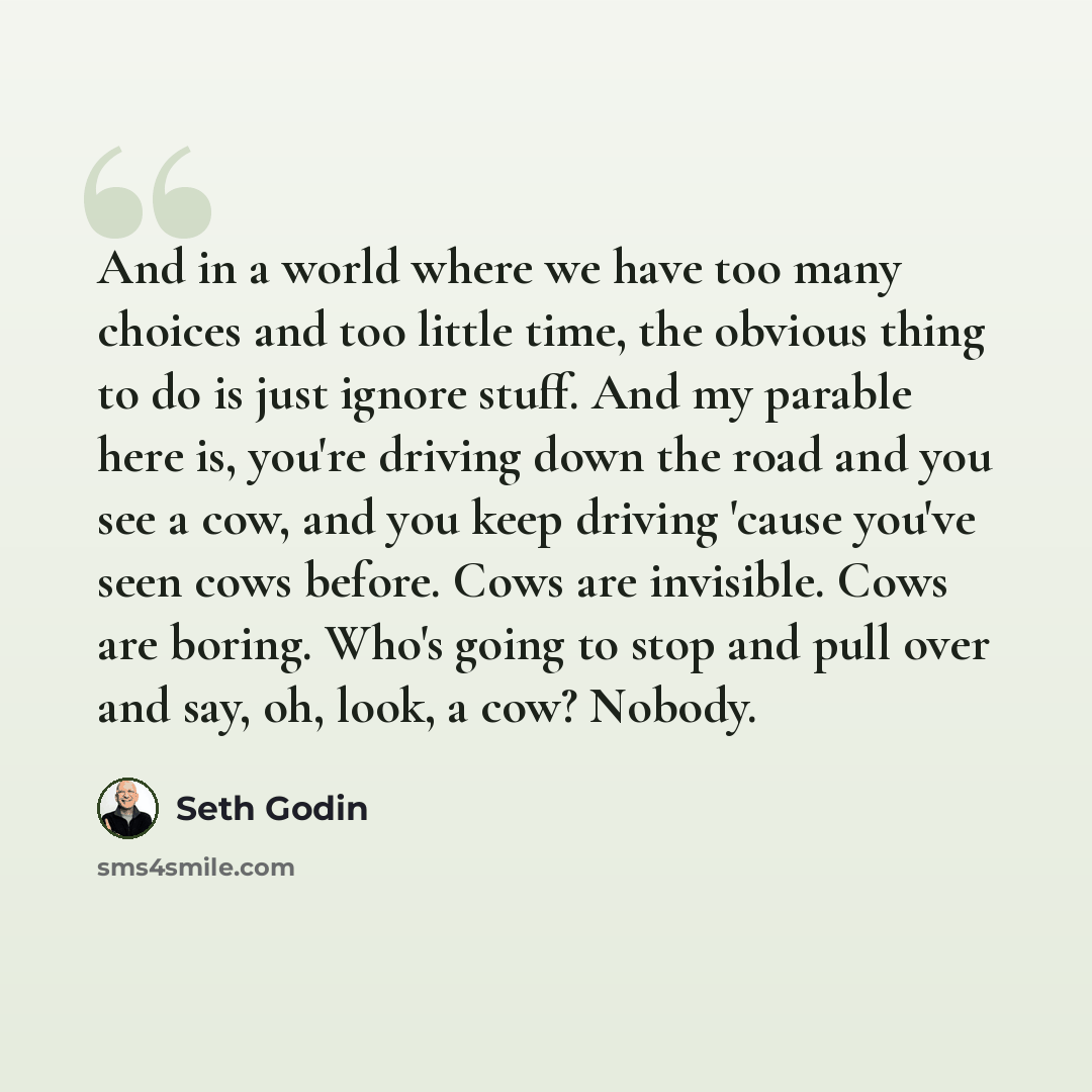 “And in a world where we have too many choices and too little time, the obvious thing to do is just ignore stuff. And my parable here is, you're driving down the road and you see a cow, and you keep driving 'cause you've seen cows before. Cows are invisible. Cows are boring. Who's going to stop and…” quote by Seth Godin