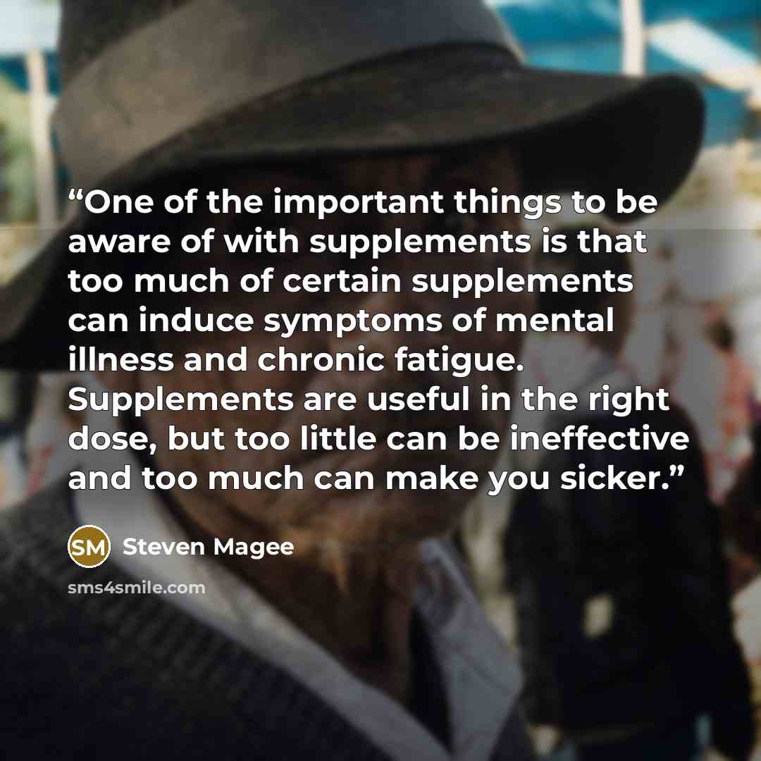 “One of the important things to be aware of with supplements is that too much of certain supplements can induce symptoms of mental illness and chronic fatigue. Supplements are useful in the right dose, but too little can be ineffective and too much can make you sicker.” quote by Steven Magee