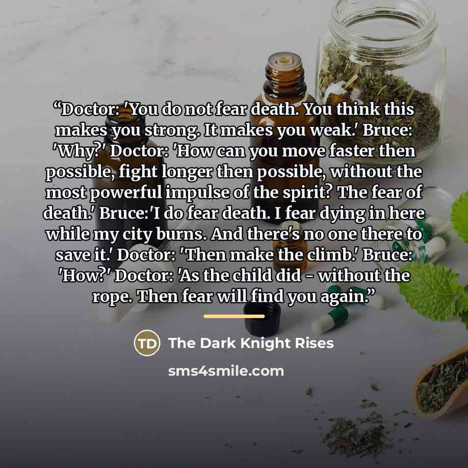“Doctor: 'You do not fear death. You think this makes you strong. It makes you weak.' Bruce: 'Why?' Doctor: 'How can you move faster then possible, fight longer then possible, without the most powerful impulse of the spirit? The fear of death.' Bruce:'I do fear death. I fear dying in here while my…” quote by The Dark Knight Rises