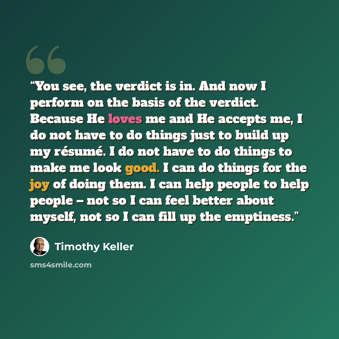 “You see, the verdict is in. And now I perform on the basis of the verdict. Because He loves me and He accepts me, I do not have to do things just to build up my résumé. I do not have to do things to make me look good. I can do things for the joy of doing them. I can help people to help people –…” quote by Timothy Keller
