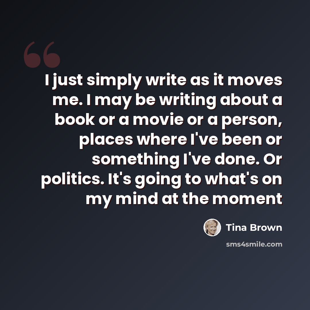 “I just simply write as it moves me. I may be writing about a book or a movie or a person, places where I've been or something I've done. Or politics. It's going to what's on my mind at the moment” quote by Tina Brown