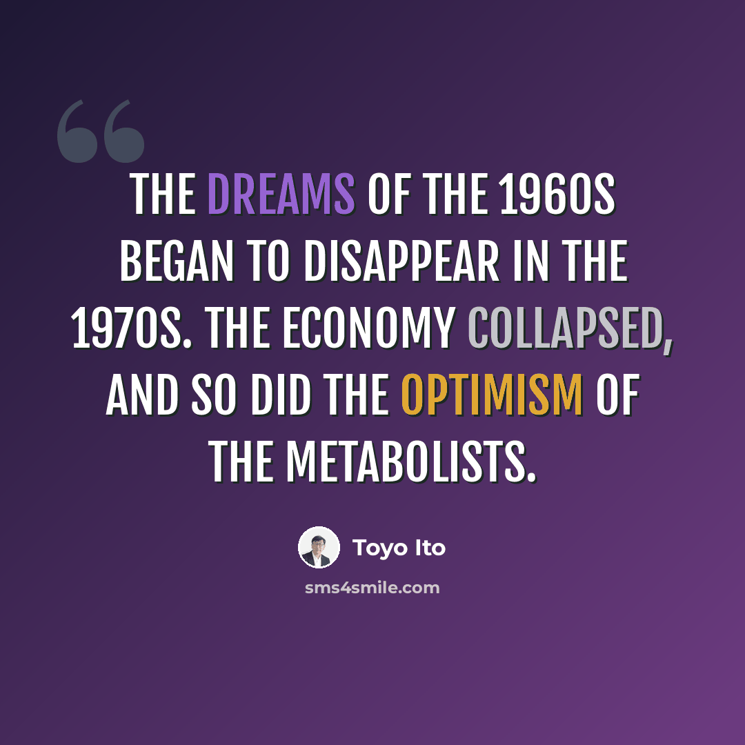 “The dreams of the 1960s began to disappear in the 1970s. The economy collapsed, and so did the optimism of the Metabolists.” quote by Toyo Ito