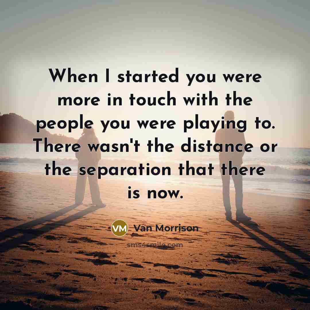 “When I started you were more in touch with the people you were playing to. There wasn't the distance or the separation that there is now.” quote by Van Morrison