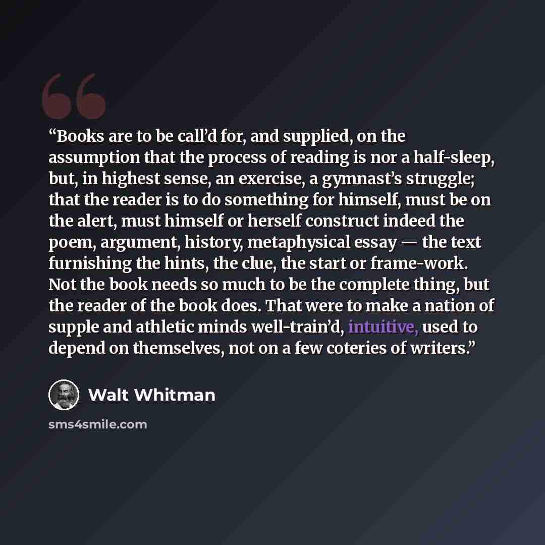 “Books are to be call’d for, and supplied, on the assumption that the process of reading is nor a half-sleep, but, in highest sense, an exercise, a gymnast’s struggle; that the reader is to do something for himself, must be on the alert, must himself or herself construct indeed the poem, argument…” quote by Walt Whitman