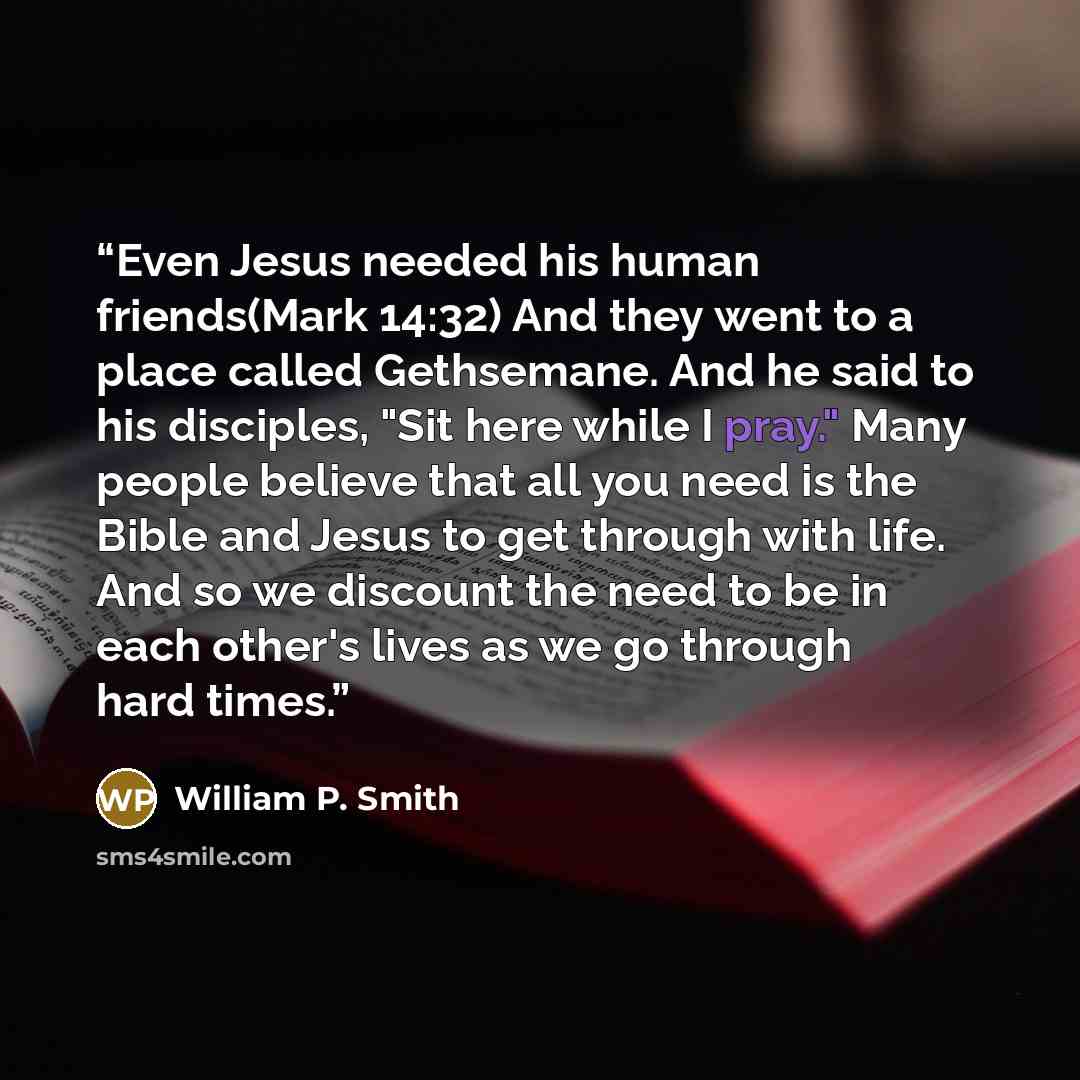 “Even Jesus needed his human friends(Mark 14:32) And they went to a place called Gethsemane. And he said to his disciples, "Sit here while I pray." Many people believe that all you need is the Bible and Jesus to get through with life. And so we discount the need to be in each other's lives as we go…” quote by William P. Smith