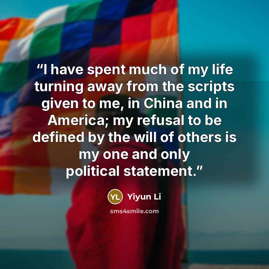 “I have spent much of my life turning away from the scripts given to me, in China and in America; my refusal to be defined by the will of others is my one and only political statement.” quote by Yiyun Li
