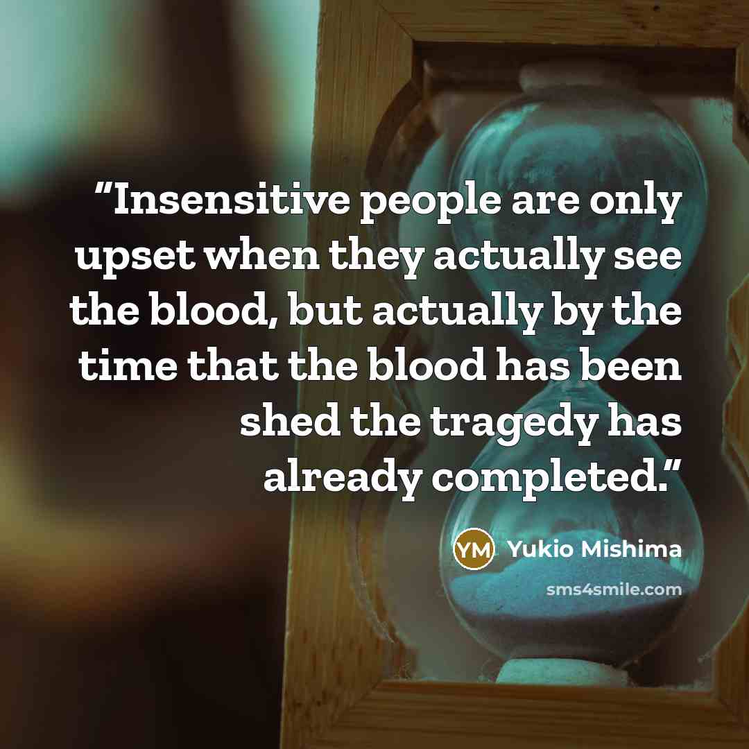 “Insensitive people are only upset when they actually see the blood, but actually by the time that the blood has been shed the tragedy has already completed.” quote by Yukio Mishima