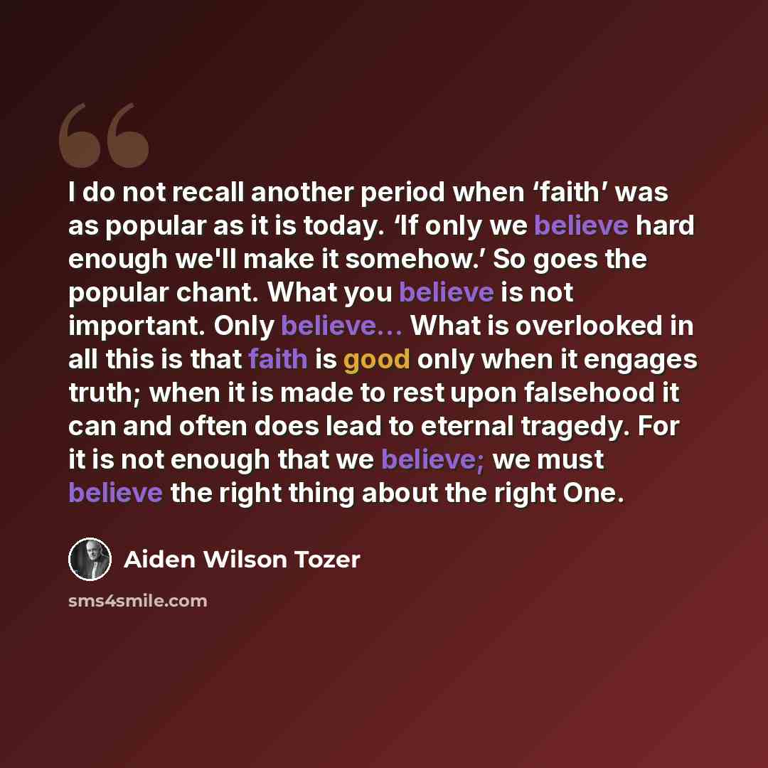 “I do not recall another period when ‘faith’ was as popular as it is today. ‘If only we believe hard enough we'll make it somehow.’ So goes the popular chant. What you believe is not important. Only believe... What is overlooked in all this is that faith is good only when it engages truth; when it…” quote by Aiden Wilson Tozer