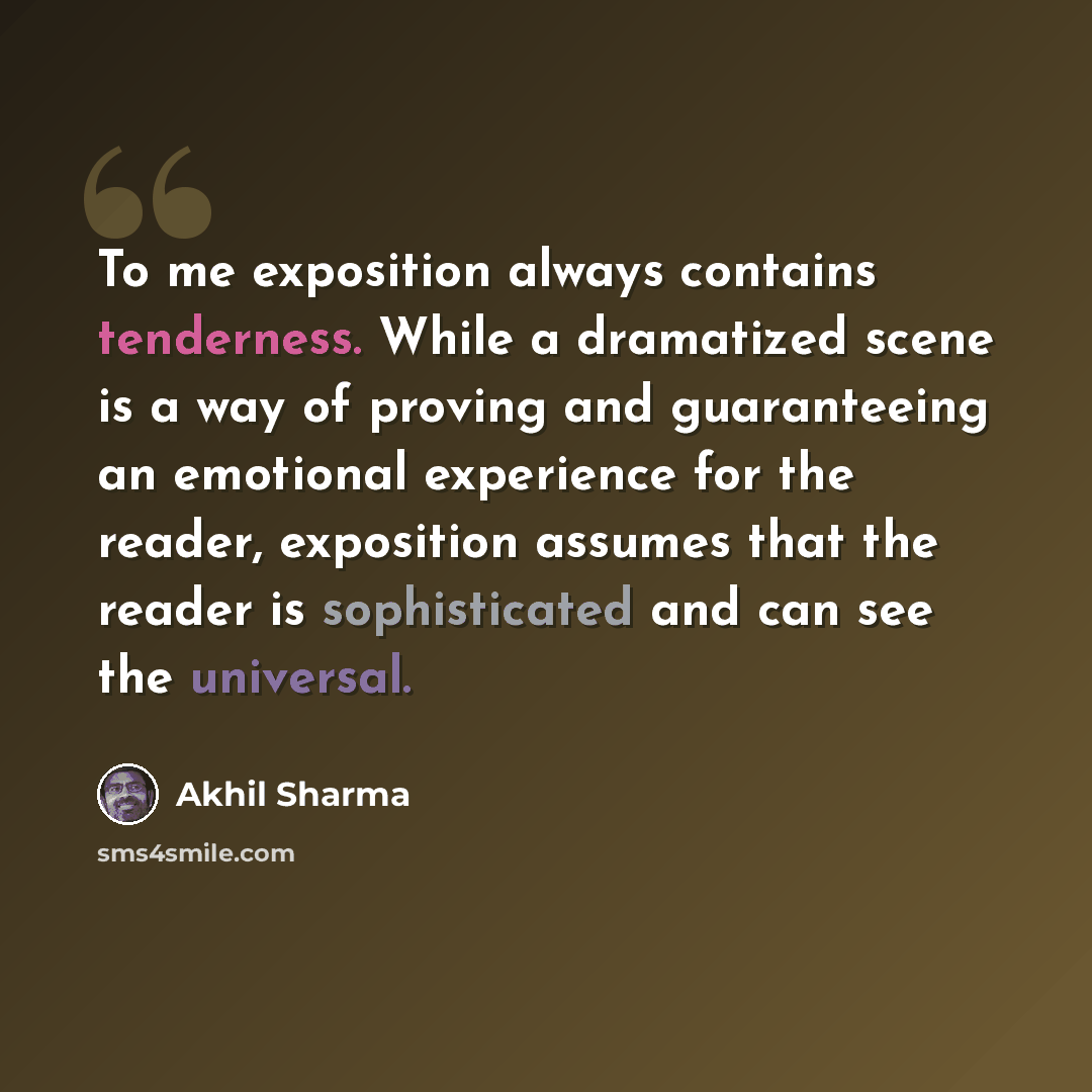 “To me exposition always contains tenderness. While a dramatized scene is a way of proving and guaranteeing an emotional experience for the reader, exposition assumes that the reader is sophisticated and can see the universal.” quote by Akhil Sharma