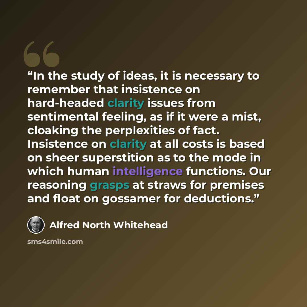 “In the study of ideas, it is necessary to remember that insistence on hard-headed clarity issues from sentimental feeling, as if it were a mist, cloaking the perplexities of fact. Insistence on clarity at all costs is based on sheer superstition as to the mode in which human intelligence…” quote by Alfred North Whitehead