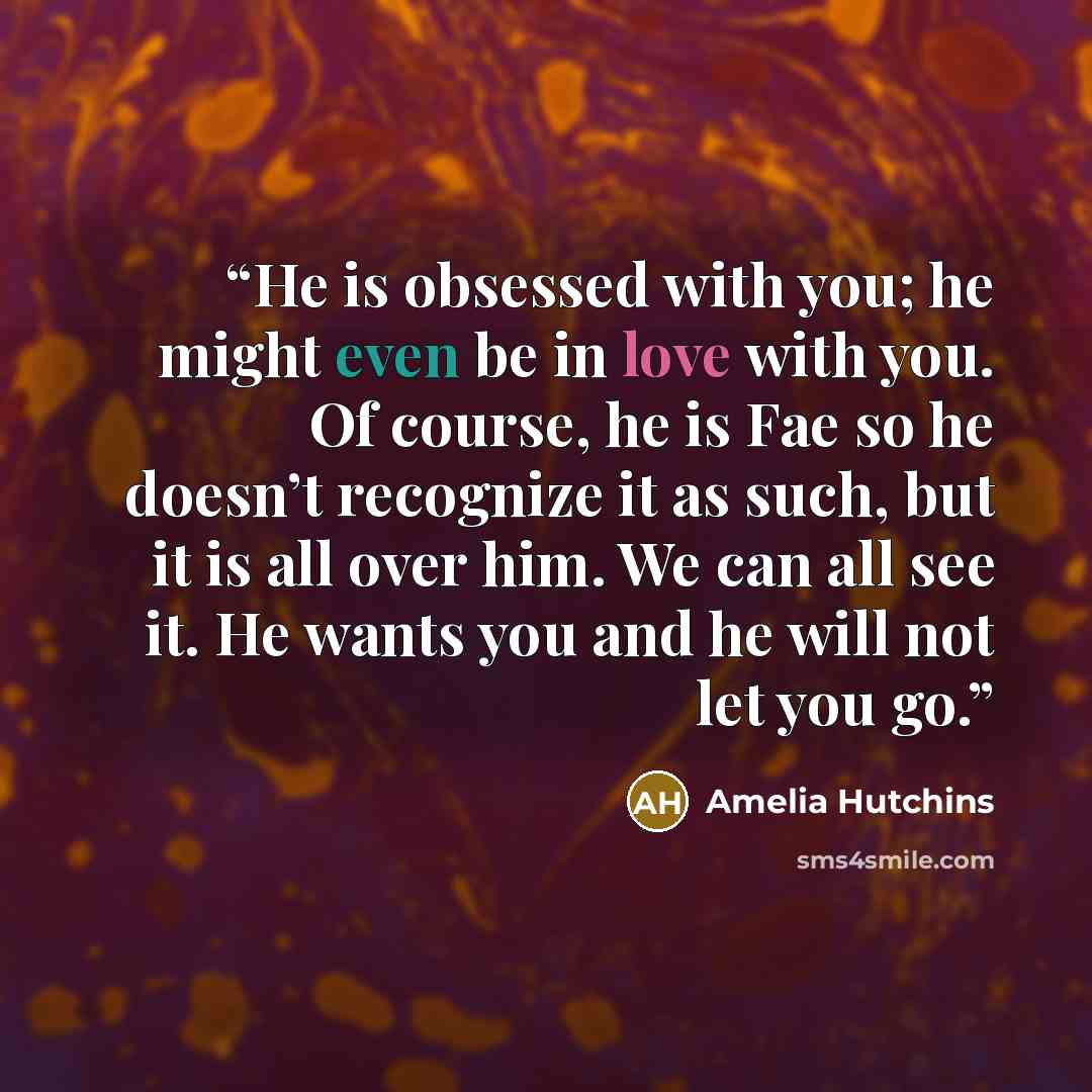 “He is obsessed with you; he might even be in love with you. Of course, he is Fae so he doesn’t recognize it as such, but it is all over him. We can all see it. He wants you and he will not let you go.” quote by Amelia Hutchins